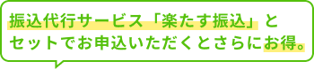 振込代行サービス「楽たす振込」とセットでお申込いただくとさらにお得。